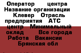 Оператор Call-центра › Название организации ­ Клевер › Отрасль предприятия ­ АТС, call-центр › Минимальный оклад ­ 1 - Все города Работа » Вакансии   . Брянская обл.